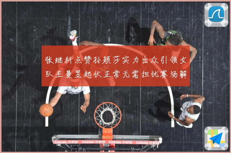 张继科点赞孙颖莎实力出众引领女队王曼昱起伏正常无需担忧赛场解读