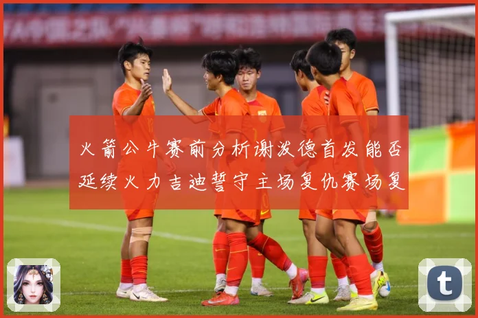 火箭公牛赛前分析谢泼德首发能否延续火力吉迪誓守主场复仇赛场复盘