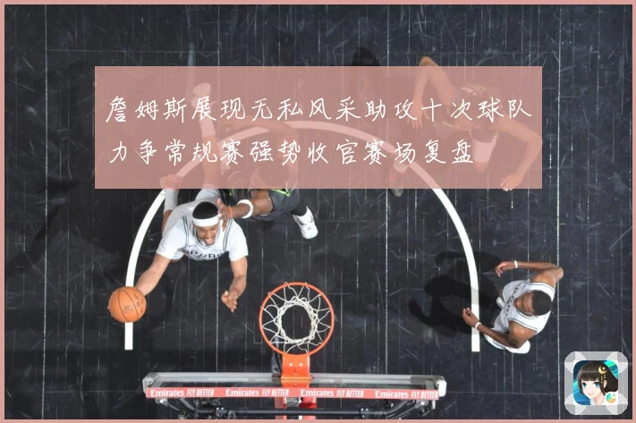 詹姆斯展现无私风采助攻十次球队力争常规赛强势收官赛场复盘
