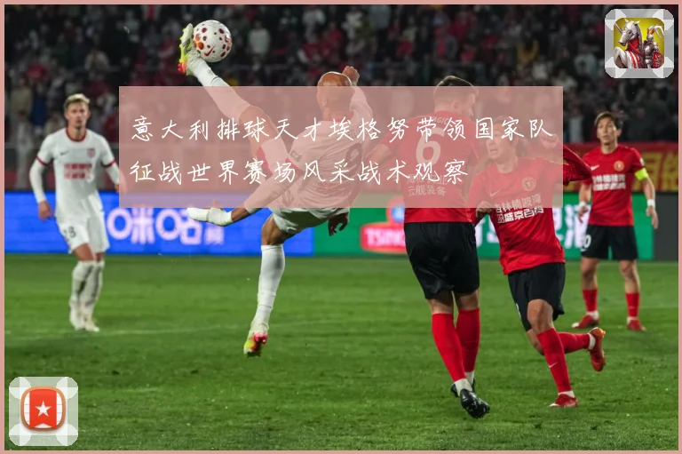意大利排球天才埃格努带领国家队征战世界赛场风采战术观察