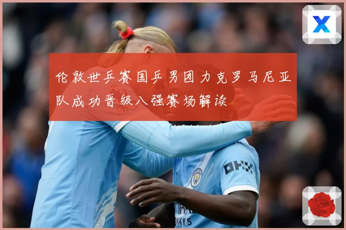 伦敦世乒赛国乒男团力克罗马尼亚队成功晋级八强赛场解读