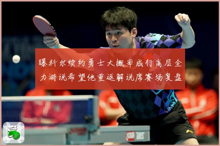 曝科尔续约勇士大概率成行高层全力游说希望他重返解说席赛场复盘