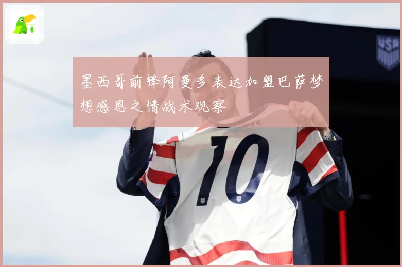 墨西哥前锋阿曼多表达加盟巴萨梦想感恩之情战术观察
