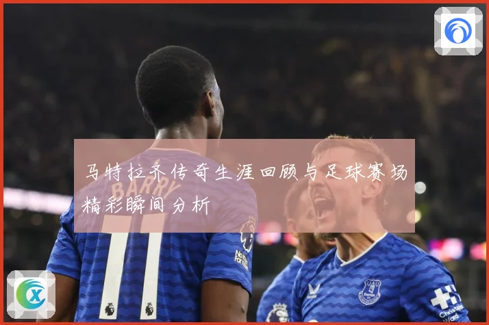 马特拉齐传奇生涯回顾与足球赛场精彩瞬间分析