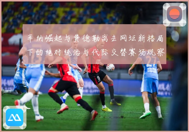 辛纳崛起与费德勒离去网坛新格局下的绝对统治与代际交替赛场观察