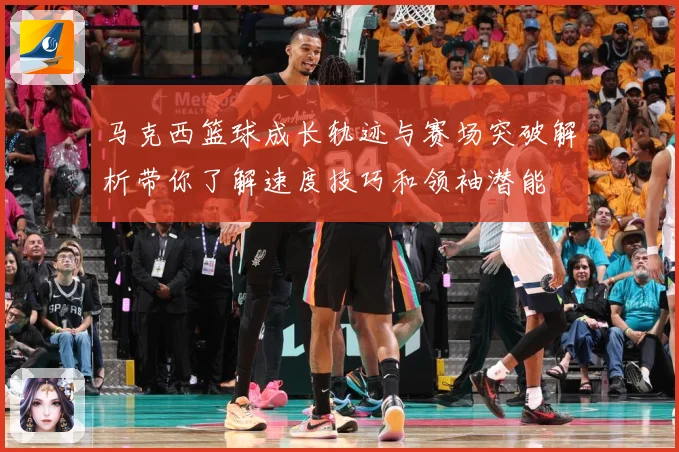 马克西篮球成长轨迹与赛场突破解析带你了解速度技巧和领袖潜能